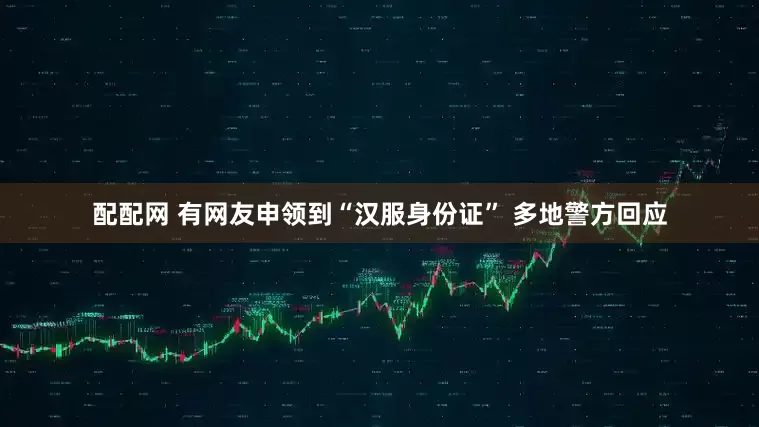 配配网 有网友申领到“汉服身份证” 多地警方回应