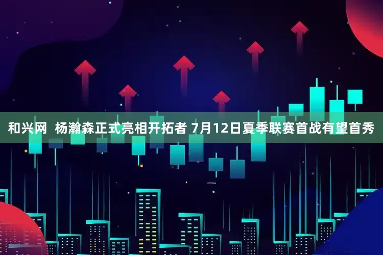 和兴网  杨瀚森正式亮相开拓者 7月12日夏季联赛首战有望首秀