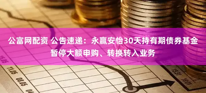公富网配资 公告速递：永赢安怡30天持有期债券基金暂停大额申购、转换转入业务