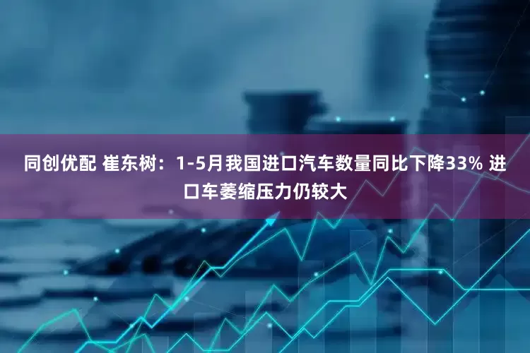 同创优配 崔东树：1-5月我国进口汽车数量同比下降33% 进口车萎缩压力仍较大