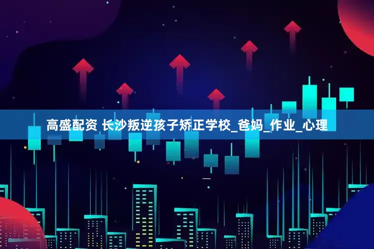 高盛配资 长沙叛逆孩子矫正学校_爸妈_作业_心理