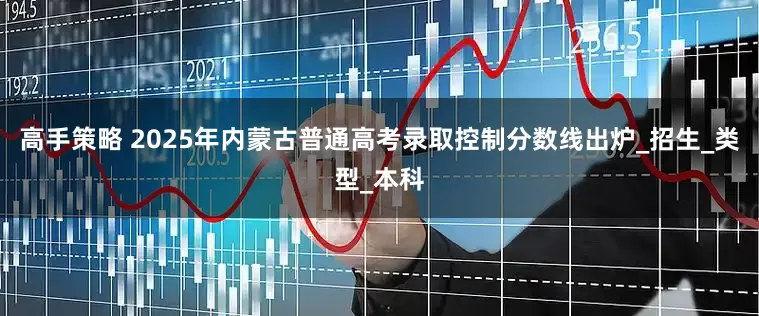 高手策略 2025年内蒙古普通高考录取控制分数线出炉_招生_类型_本科