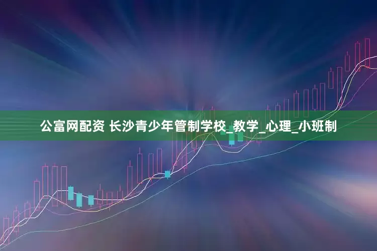 公富网配资 长沙青少年管制学校_教学_心理_小班制