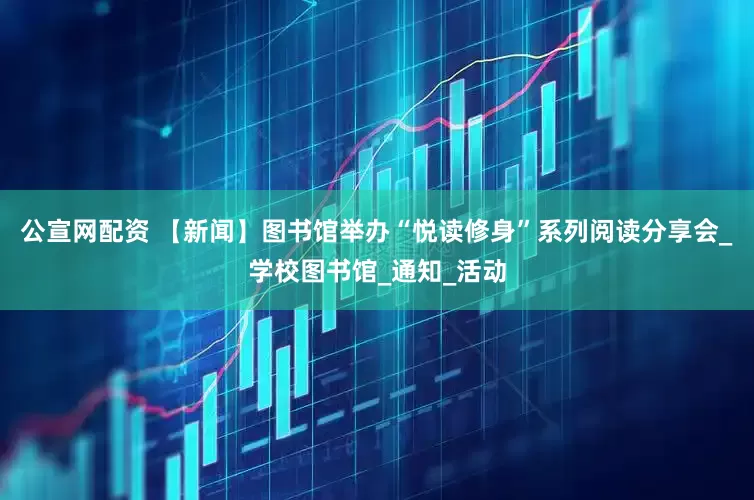 公宣网配资 【新闻】图书馆举办“悦读修身”系列阅读分享会_学校图书馆_通知_活动