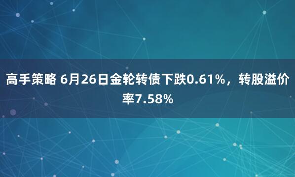 高手策略 6月26日金轮转债下跌0.61%，转股溢价率7.58%