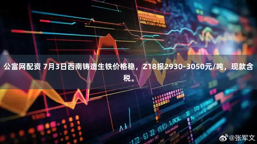 公富网配资 7月3日西南铸造生铁价格稳，Z18报2930-3050元/吨，现款含税。