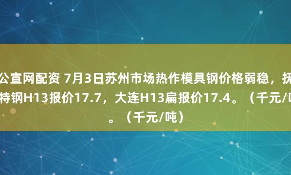 公宣网配资 7月3日苏州市场热作模具钢价格弱稳，抚顺特钢H13报价17.7，大连H13扁报价17.4。（千元/吨）