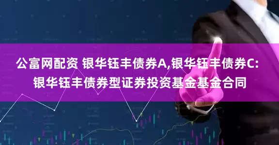 公富网配资 银华钰丰债券A,银华钰丰债券C: 银华钰丰债券型证券投资基金基金合同