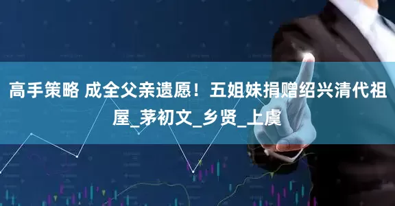 高手策略 成全父亲遗愿！五姐妹捐赠绍兴清代祖屋_茅初文_乡贤_上虞