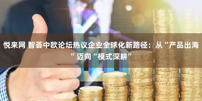 悦来网 智荟中欧论坛热议企业全球化新路径：从“产品出海”迈向“模式深耕”