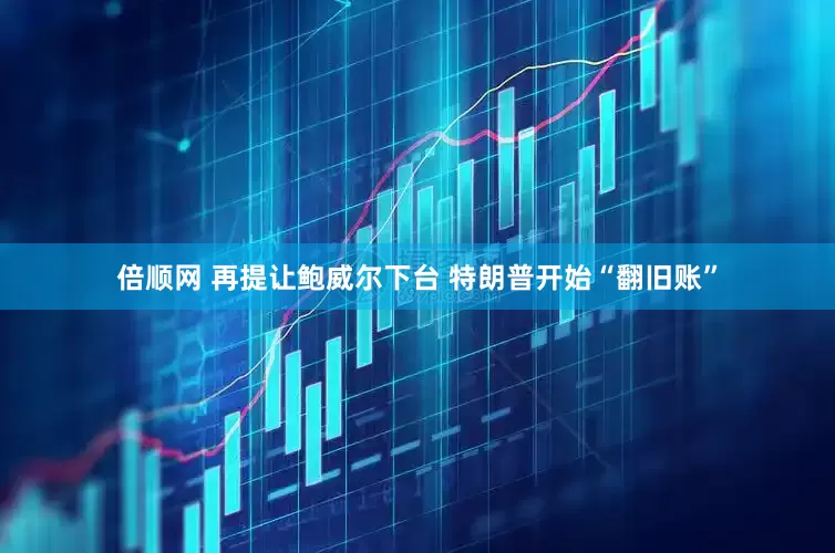 倍顺网 再提让鲍威尔下台 特朗普开始“翻旧账”