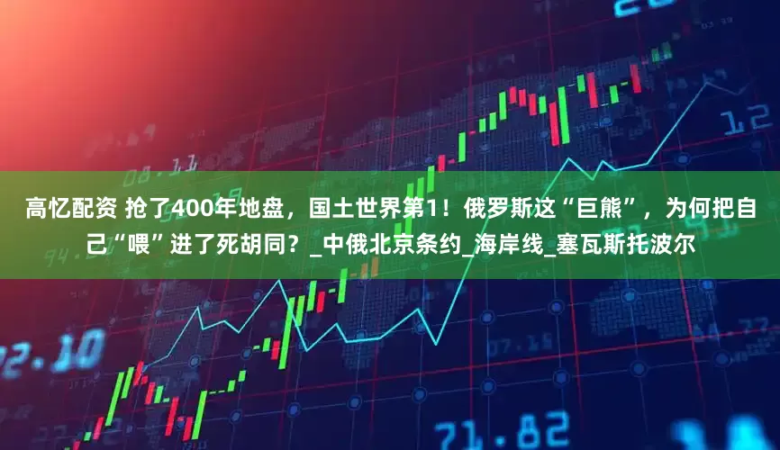 高忆配资 抢了400年地盘，国土世界第1！俄罗斯这“巨熊”，为何把自己“喂”进了死胡同？_中俄北京条约_海岸线_塞瓦斯托波尔