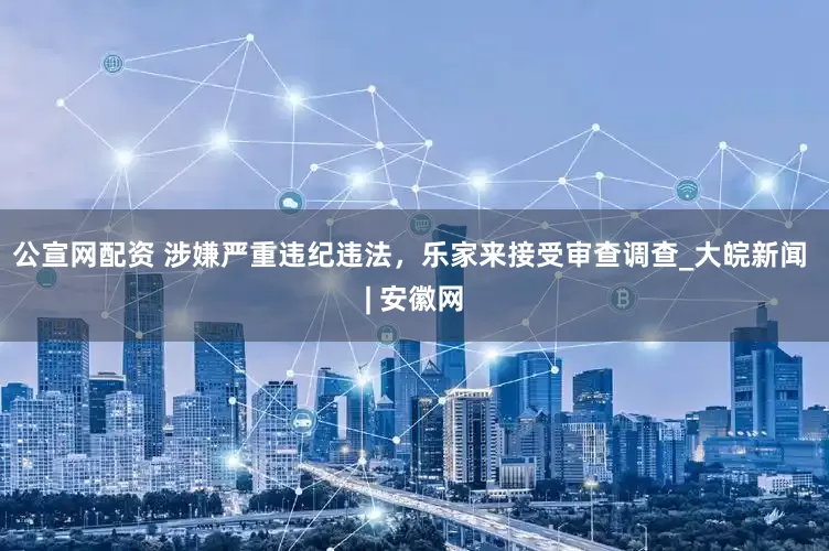 公宣网配资 涉嫌严重违纪违法，乐家来接受审查调查_大皖新闻 | 安徽网