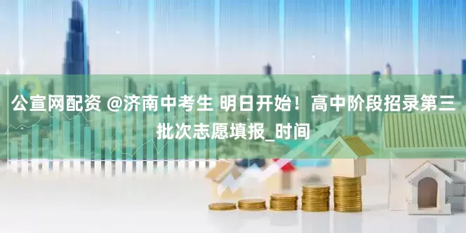 公宣网配资 @济南中考生 明日开始！高中阶段招录第三批次志愿填报_时间