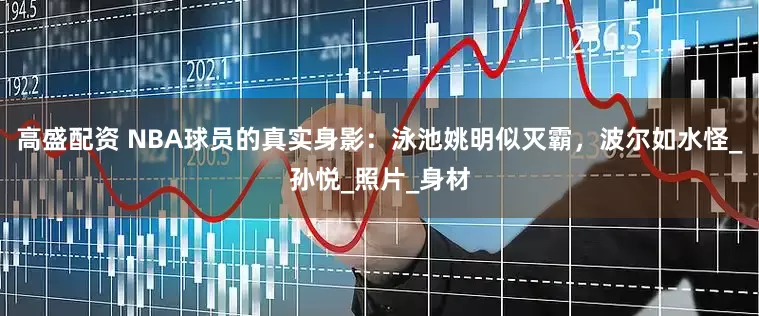 高盛配资 NBA球员的真实身影：泳池姚明似灭霸，波尔如水怪_孙悦_照片_身材