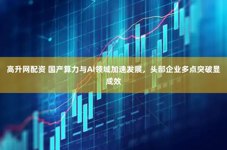 高升网配资 国产算力与AI领域加速发展，头部企业多点突破显成效