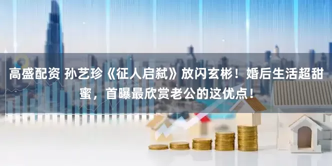 高盛配资 孙艺珍《征人启弑》放闪玄彬！婚后生活超甜蜜，首曝最欣赏老公的这优点！