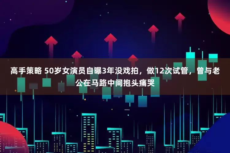 高手策略 50岁女演员自曝3年没戏拍，做12次试管，曾与老公在马路中间抱头痛哭