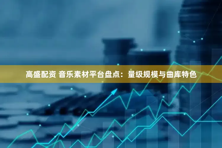高盛配资 音乐素材平台盘点：量级规模与曲库特色