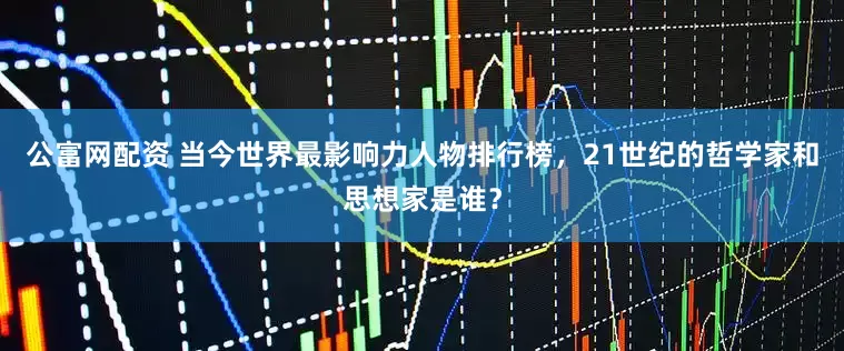 公富网配资 当今世界最影响力人物排行榜，21世纪的哲学家和思想家是谁？