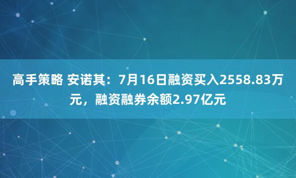 高手策略 安诺其:7月16日融资买入2558.83万元,融资融券余额2.97亿元