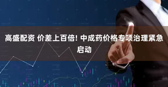 高盛配资 价差上百倍! 中成药价格专项治理紧急启动