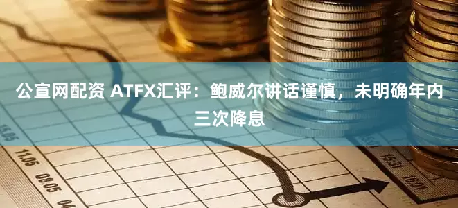 公宣网配资 ATFX汇评：鲍威尔讲话谨慎，未明确年内三次降息
