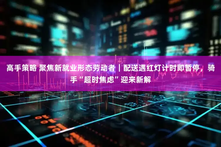 高手策略 聚焦新就业形态劳动者｜配送遇红灯计时即暂停，骑手“超时焦虑”迎来新解