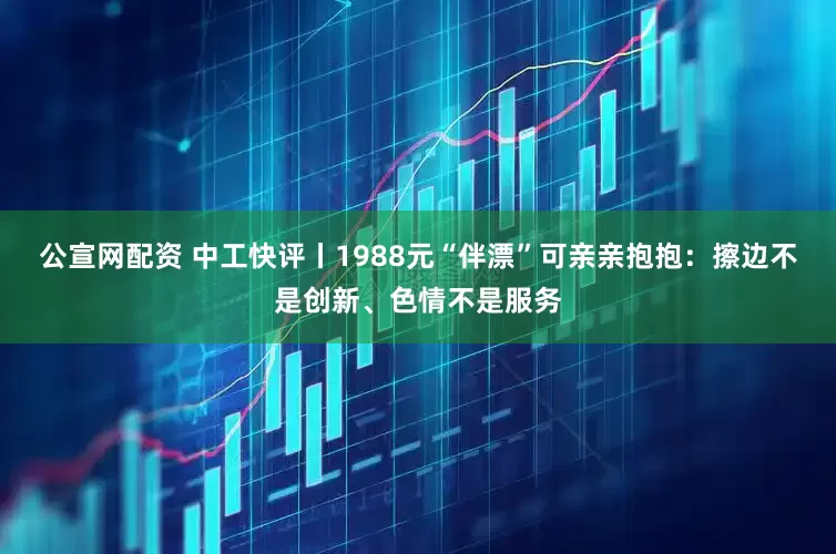 公宣网配资 中工快评丨1988元“伴漂”可亲亲抱抱：擦边不是创新、色情不是服务